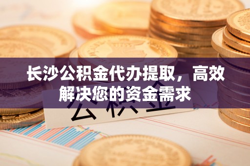 卓尼长沙公积金代办提取，高效解决您的资金需求