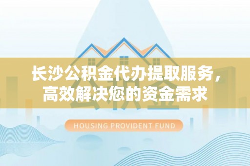 卓尼长沙公积金代办提取服务，高效解决您的资金需求