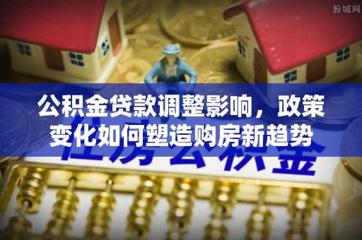 卓尼公积金贷款调整影响，政策变化如何塑造购房新趋势