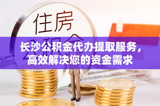 卓尼长沙公积金代办提取服务，高效解决您的资金需求