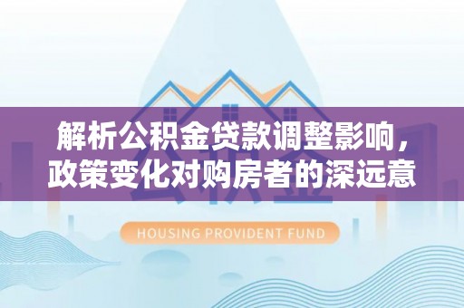 卓尼解析公积金贷款调整影响，政策变化对购房者的深远意义