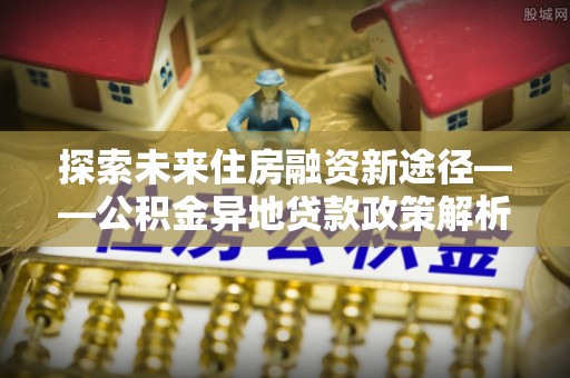 卓尼探索未来住房融资新途径——公积金异地贷款政策解析与实践