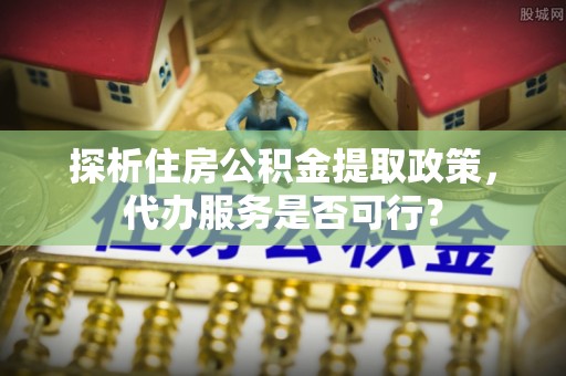卓尼探析住房公积金提取政策，代办服务是否可行？