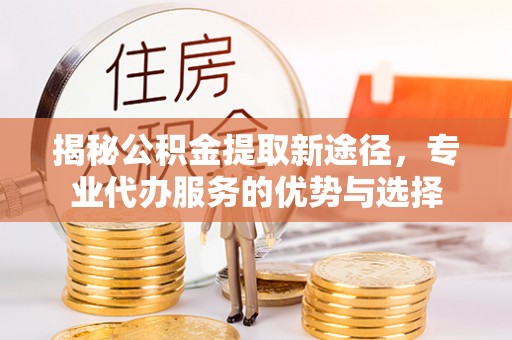 卓尼揭秘公积金提取新途径，专业代办服务的优势与选择