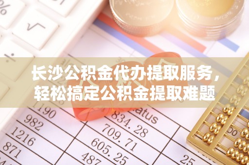 卓尼长沙公积金代办提取服务，轻松搞定公积金提取难题