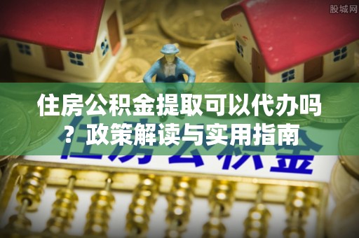 卓尼住房公积金提取可以代办吗？政策解读与实用指南