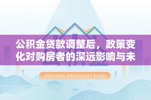 卓尼公积金贷款调整后，政策变化对购房者的深远影响与未来趋势分析