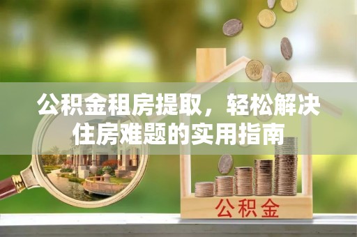 卓尼公积金租房提取，轻松解决住房难题的实用指南