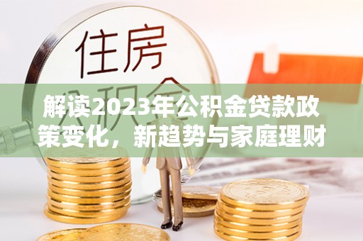 卓尼解读2023年公积金贷款政策变化，新趋势与家庭理财规划