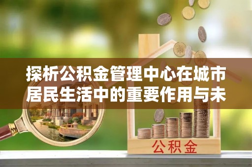 卓尼探析公积金管理中心在城市居民生活中的重要作用与未来发展趋势