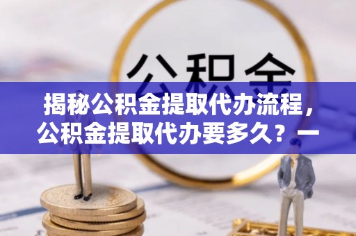 卓尼揭秘公积金提取代办流程，公积金提取代办要多久？一文读懂