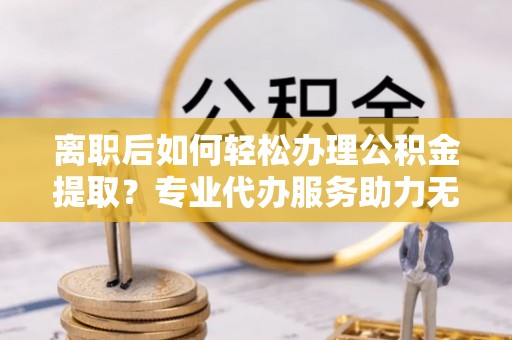 卓尼离职后如何轻松办理公积金提取？专业代办服务助力无忧