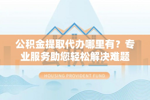 卓尼公积金提取代办哪里有？专业服务助您轻松解决难题