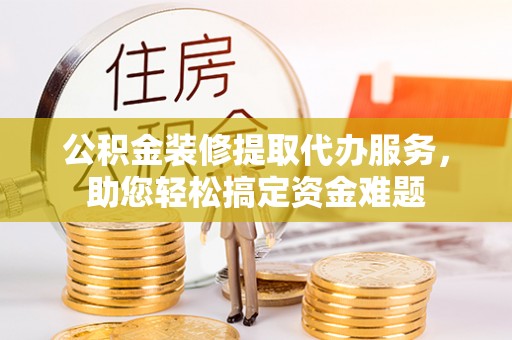 卓尼公积金装修提取代办服务，助您轻松搞定资金难题