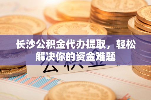 卓尼长沙公积金代办提取，轻松解决你的资金难题