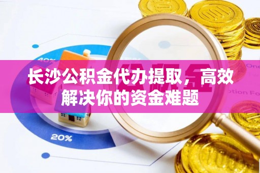 卓尼长沙公积金代办提取，高效解决你的资金难题