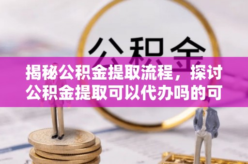 卓尼揭秘公积金提取流程，探讨公积金提取可以代办吗的可行性与注意事项