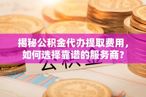 卓尼揭秘公积金代办提取费用，如何选择靠谱的服务商？