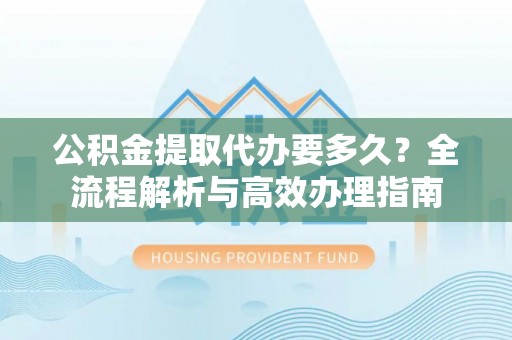卓尼公积金提取代办要多久？全流程解析与高效办理指南
