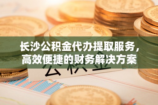 卓尼长沙公积金代办提取服务，高效便捷的财务解决方案