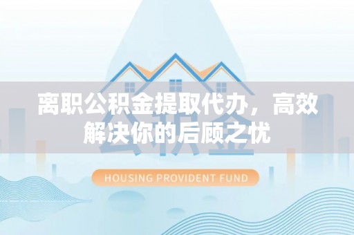 卓尼离职公积金提取代办，高效解决你的后顾之忧