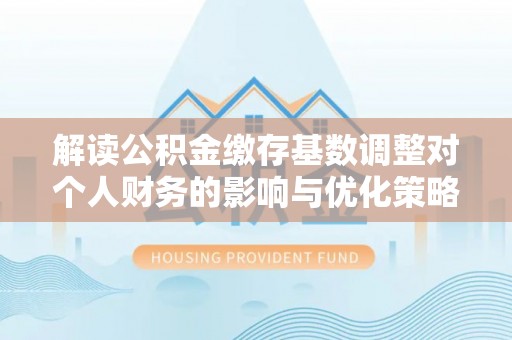 卓尼解读公积金缴存基数调整对个人财务的影响与优化策略