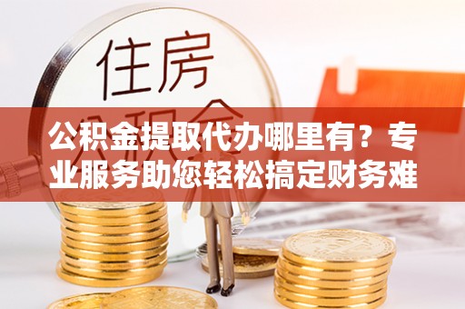 卓尼公积金提取代办哪里有？专业服务助您轻松搞定财务难题