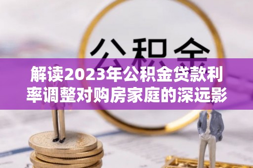 卓尼解读2023年公积金贷款利率调整对购房家庭的深远影响