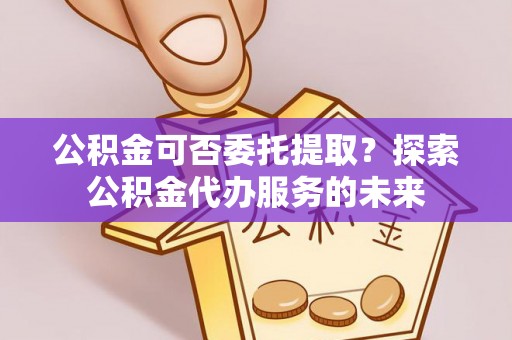 卓尼公积金可否委托提取？探索公积金代办服务的未来